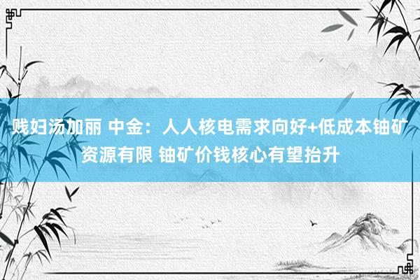 贱妇汤加丽 中金：人人核电需求向好+低成本铀矿资源有限 铀矿价钱核心有望抬升