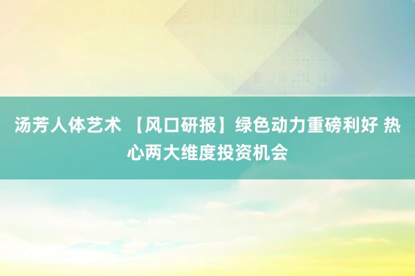 汤芳人体艺术 【风口研报】绿色动力重磅利好 热心两大维度投资机会