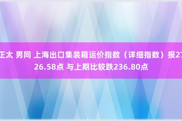 正太 男同 上海出口集装箱运价指数（详细指数）报2726.58点 与上期比较跌236.80点