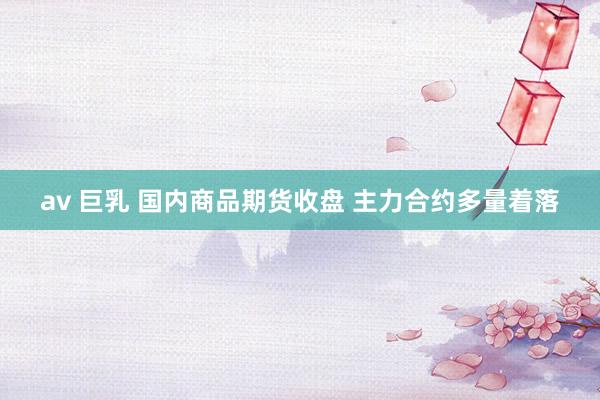 av 巨乳 国内商品期货收盘 主力合约多量着落