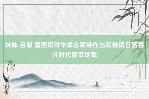 妹妹 自慰 墨西哥对华焊合钢链作出反推销日落吞并时代复审终裁