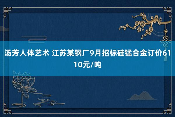汤芳人体艺术 江苏某钢厂9月招标硅锰合金订价6110元/吨