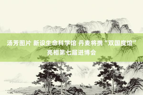 汤芳图片 新设生命科学馆 丹麦将携“双国度馆”亮相第七届进博会