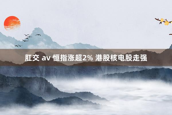 肛交 av 恒指涨超2% 港股核电股走强