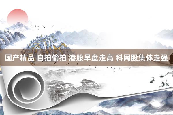 国产精品 自拍偷拍 港股早盘走高 科网股集体走强