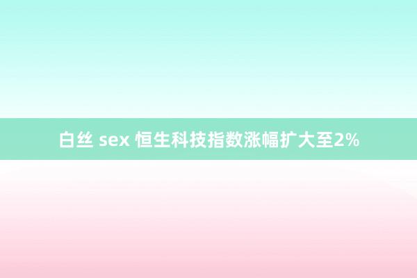 白丝 sex 恒生科技指数涨幅扩大至2%