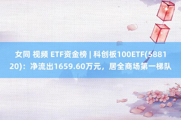 女同 视频 ETF资金榜 | 科创板100ETF(588120)：净流出1659.60万元，居全商场第一梯队