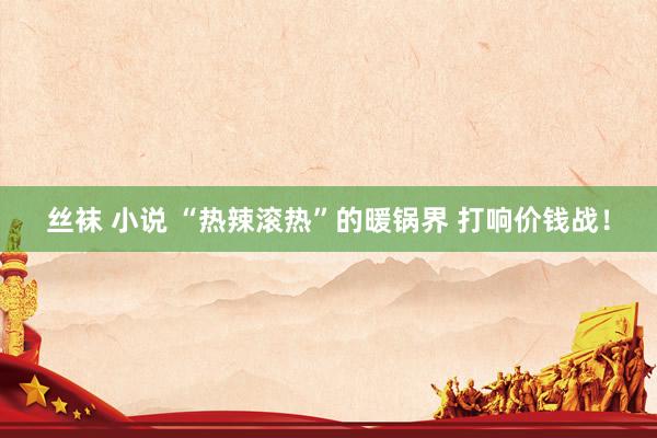 丝袜 小说 “热辣滚热”的暖锅界 打响价钱战！