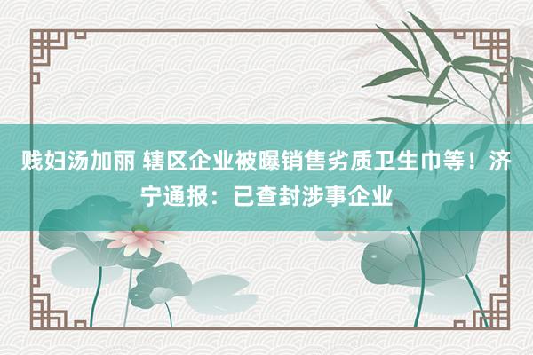 贱妇汤加丽 辖区企业被曝销售劣质卫生巾等！济宁通报：已查封涉事企业