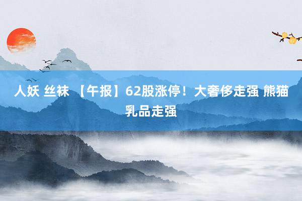 人妖 丝袜 【午报】62股涨停！大奢侈走强 熊猫乳品走强