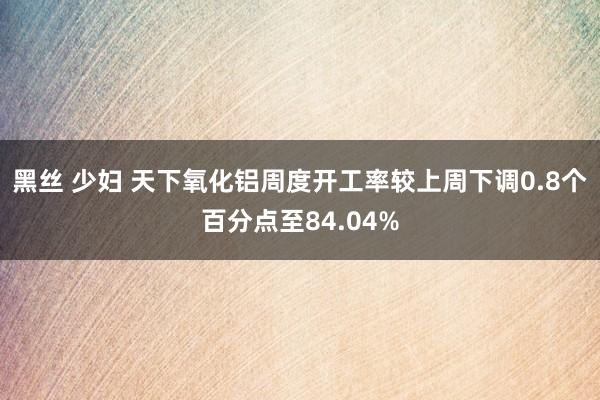 黑丝 少妇 天下氧化铝周度开工率较上周下调0.8个百分点至84.04%