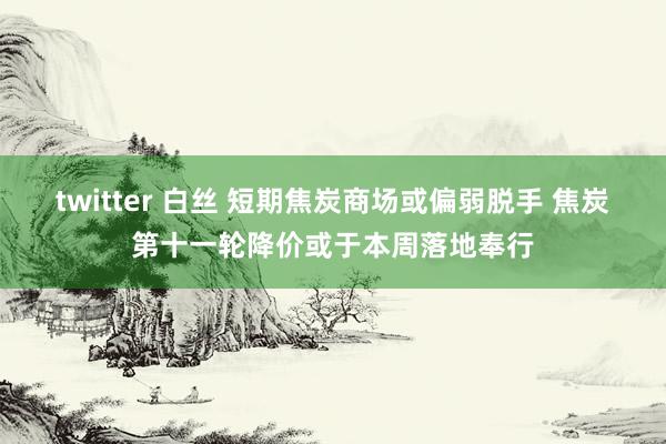 twitter 白丝 短期焦炭商场或偏弱脱手 焦炭第十一轮降价或于本周落地奉行