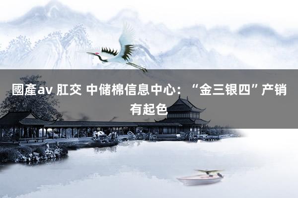 國產av 肛交 中储棉信息中心：“金三银四”产销有起色