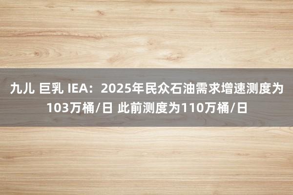 九儿 巨乳 IEA：2025年民众石油需求增速测度为103万桶/日 此前测度为110万桶/日