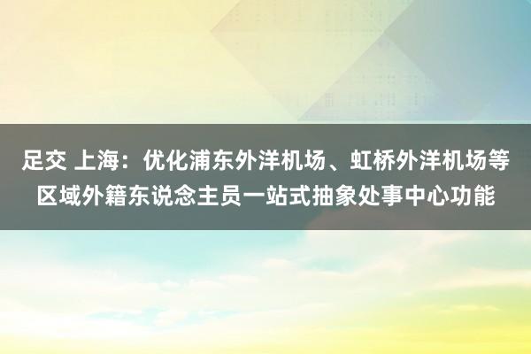 足交 上海：优化浦东外洋机场、虹桥外洋机场等区域外籍东说念主员一站式抽象处事中心功能