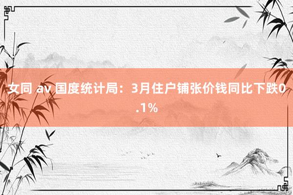 女同 av 国度统计局：3月住户铺张价钱同比下跌0.1%
