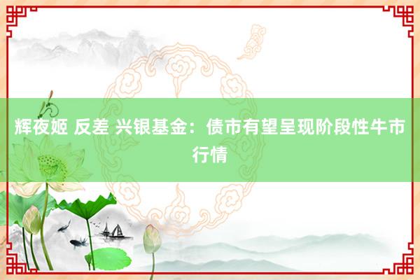 辉夜姬 反差 兴银基金：债市有望呈现阶段性牛市行情