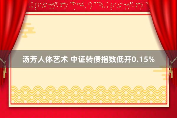 汤芳人体艺术 中证转债指数低开0.15%